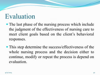 Evaluation
 The last phase of the nursing process which include
the judgment of the effectiveness of nursing care to
meet client goals based on the client’s behavioral
responses.
 This step determine the success/effectiveness of the
whole nursing process and the decision either to
continue, modify or repeat the process is depend on
evaluation.
9/27/2013 40
 
