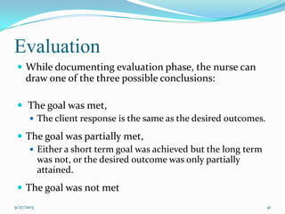 Evaluation
 While documenting evaluation phase, the nurse can
draw one of the three possible conclusions:
 The goal was met,
 The client response is the same as the desired outcomes.
 The goal was partially met,
 Either a short term goal was achieved but the long term
was not, or the desired outcome was only partially
attained.
 The goal was not met
9/27/2013 41
 