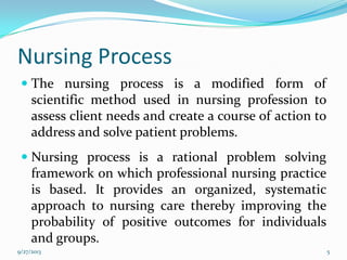 Nursing Process
 The nursing process is a modified form of
scientific method used in nursing profession to
assess client needs and create a course of action to
address and solve patient problems.
 Nursing process is a rational problem solving
framework on which professional nursing practice
is based. It provides an organized, systematic
approach to nursing care thereby improving the
probability of positive outcomes for individuals
and groups.
9/27/2013 5
 