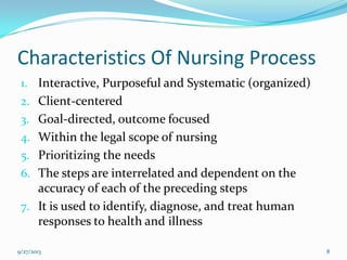 Characteristics Of Nursing Process
1. Interactive, Purposeful and Systematic (organized)
2. Client-centered
3. Goal-directed, outcome focused
4. Within the legal scope of nursing
5. Prioritizing the needs
6. The steps are interrelated and dependent on the
accuracy of each of the preceding steps
7. It is used to identify, diagnose, and treat human
responses to health and illness
9/27/2013 8
 
