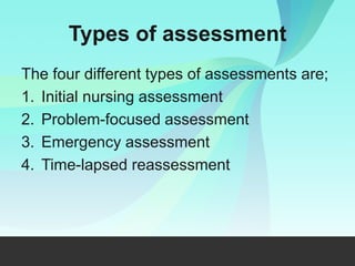 Types of assessment
The four different types of assessments are;
1. Initial nursing assessment
2. Problem-focused assessment
3. Emergency assessment
4. Time-lapsed reassessment
 