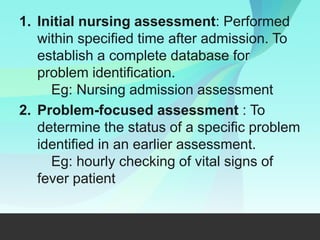 1. Initial nursing assessment: Performed
within specified time after admission. To
establish a complete database for
problem identification.
Eg: Nursing admission assessment
2. Problem-focused assessment : To
determine the status of a specific problem
identified in an earlier assessment.
Eg: hourly checking of vital signs of
fever patient
 