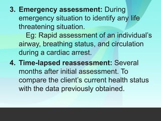 3. Emergency assessment: During
emergency situation to identify any life
threatening situation.
Eg: Rapid assessment of an individual’s
airway, breathing status, and circulation
during a cardiac arrest.
4. Time-lapsed reassessment: Several
months after initial assessment. To
compare the client’s current health status
with the data previously obtained.
 