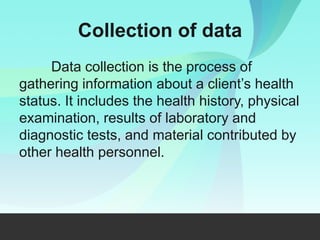 Collection of data
Data collection is the process of
gathering information about a client’s health
status. It includes the health history, physical
examination, results of laboratory and
diagnostic tests, and material contributed by
other health personnel.
 