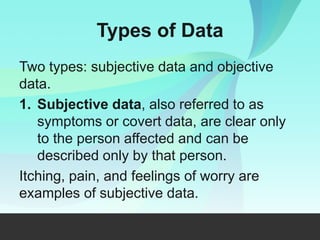 Types of Data
Two types: subjective data and objective
data.
1. Subjective data, also referred to as
symptoms or covert data, are clear only
to the person affected and can be
described only by that person.
Itching, pain, and feelings of worry are
examples of subjective data.
 