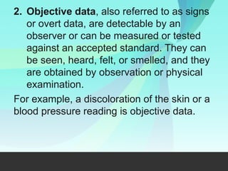2. Objective data, also referred to as signs
or overt data, are detectable by an
observer or can be measured or tested
against an accepted standard. They can
be seen, heard, felt, or smelled, and they
are obtained by observation or physical
examination.
For example, a discoloration of the skin or a
blood pressure reading is objective data.
 