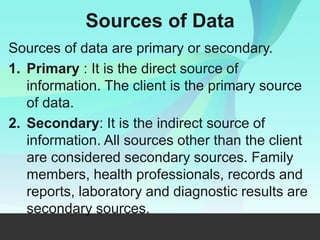 Sources of Data
Sources of data are primary or secondary.
1. Primary : It is the direct source of
information. The client is the primary source
of data.
2. Secondary: It is the indirect source of
information. All sources other than the client
are considered secondary sources. Family
members, health professionals, records and
reports, laboratory and diagnostic results are
secondary sources.
 