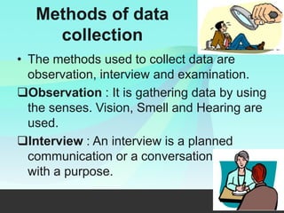 Methods of data
collection
• The methods used to collect data are
observation, interview and examination.
Observation : It is gathering data by using
the senses. Vision, Smell and Hearing are
used.
Interview : An interview is a planned
communication or a conversation
with a purpose.
 