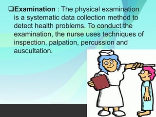 Examination : The physical examination
is a systematic data collection method to
detect health problems. To conduct the
examination, the nurse uses techniques of
inspection, palpation, percussion and
auscultation.
 