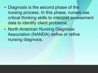 • Diagnosis is the second phase of the
nursing process. In this phase, nurses use
critical thinking skills to interpret assessment
data to identify client problems.
• North American Nursing Diagnosis
Association (NANDA) define or refine
nursing diagnosis.
 