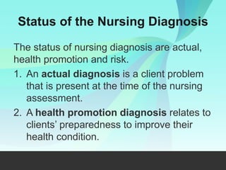 Status of the Nursing Diagnosis
The status of nursing diagnosis are actual,
health promotion and risk.
1. An actual diagnosis is a client problem
that is present at the time of the nursing
assessment.
2. A health promotion diagnosis relates to
clients’ preparedness to improve their
health condition.
 