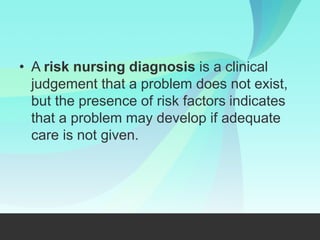 • A risk nursing diagnosis is a clinical
judgement that a problem does not exist,
but the presence of risk factors indicates
that a problem may develop if adequate
care is not given.
 