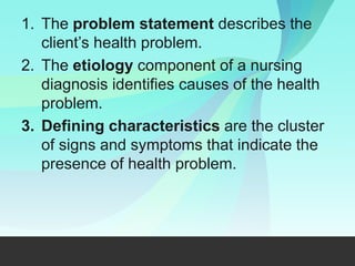 1. The problem statement describes the
client’s health problem.
2. The etiology component of a nursing
diagnosis identifies causes of the health
problem.
3. Defining characteristics are the cluster
of signs and symptoms that indicate the
presence of health problem.
 