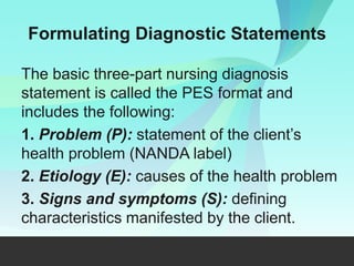 Formulating Diagnostic Statements
The basic three-part nursing diagnosis
statement is called the PES format and
includes the following:
1. Problem (P): statement of the client’s
health problem (NANDA label)
2. Etiology (E): causes of the health problem
3. Signs and symptoms (S): defining
characteristics manifested by the client.
 