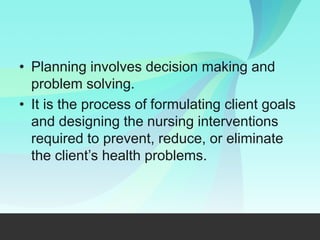 • Planning involves decision making and
problem solving.
• It is the process of formulating client goals
and designing the nursing interventions
required to prevent, reduce, or eliminate
the client’s health problems.
 