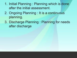 1. Initial Planning : Planning which is done
after the initial assessment.
2. Ongoing Planning : It is a continuous
planning.
3. Discharge Planning : Planning for needs
after discharge
 