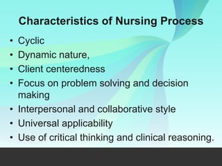 Characteristics of Nursing Process
• Cyclic
• Dynamic nature,
• Client centeredness
• Focus on problem solving and decision
making
• Interpersonal and collaborative style
• Universal applicability
• Use of critical thinking and clinical reasoning.
 