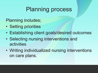 Planning process
Planning includes;
• Setting priorities
• Establishing client goals/desired outcomes
• Selecting nursing interventions and
activities
• Writing individualized nursing interventions
on care plans.
 
