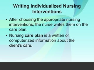 Writing Individualized Nursing
Interventions
• After choosing the appropriate nursing
interventions, the nurse writes them on the
care plan.
• Nursing care plan is a written or
computerized information about the
client’s care.
 