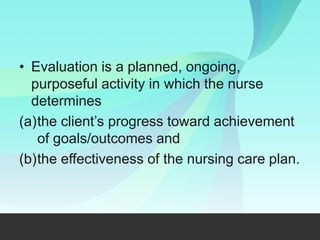 • Evaluation is a planned, ongoing,
purposeful activity in which the nurse
determines
(a)the client’s progress toward achievement
of goals/outcomes and
(b)the effectiveness of the nursing care plan.
 