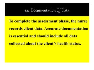 1.4 Documentation Of Data
To complete the assessment phase, the nurse
records client data. Accurate documentation
is essential and should include all data
collected about the client’s health status.
 