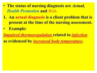 • The status of nursing diagnosis are Actual,
Health Promotion and Risk.
1. An actual diagnosis is a client problem that is
present at the time of the nursing assessment.
• Example:
Impaired thermoregulation related to infection
as evidenced by increased body temperature.
 