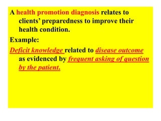 A health promotion diagnosis relates to
clients’ preparedness to improve their
health condition.
Example:
Deficit knowledge related to disease outcome
as evidenced by frequent asking of question
by the patient.
 