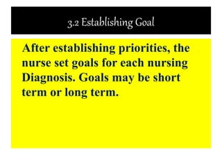 3.2 Establishing Goal
After establishing priorities, the
nurse set goals for each nursing
Diagnosis. Goals may be short
term or long term.
 