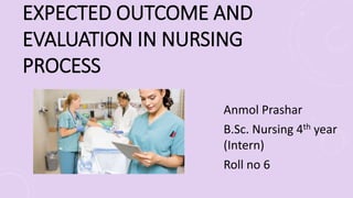 EXPECTED OUTCOME AND
EVALUATION IN NURSING
PROCESS
Anmol Prashar
B.Sc. Nursing 4th year
(Intern)
Roll no 6
 