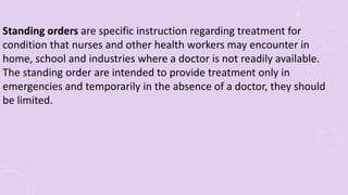 Standing orders are specific instruction regarding treatment for
condition that nurses and other health workers may encounter in
home, school and industries where a doctor is not readily available.
The standing order are intended to provide treatment only in
emergencies and temporarily in the absence of a doctor, they should
be limited.
 
