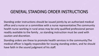 GENERAL STANDING ORDER INSTRUCTIONS
• Standing order instructions should be issued jointly by an authorized medical
office and a nurse or a committee with a nurse representative.The community
health nurse working in rural areas may be only qualified professional person
readily available to the family , so standing instruction must be used with
caution and discretion.
• Standing orders are these to promote health services in the community.The
medical officer is legally responsible for issuing standing orders, and he should
have faith in the sound judgment of his staff.
 