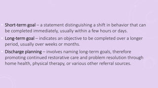 • Short-term goal – a statement distinguishing a shift in behavior that can
be completed immediately, usually within a few hours or days.
• Long-term goal – indicates an objective to be completed over a longer
period, usually over weeks or months.
• Discharge planning – involves naming long-term goals, therefore
promoting continued restorative care and problem resolution through
home health, physical therapy, or various other referral sources.
 