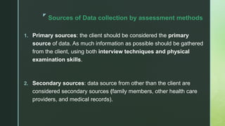 z
Sources of Data collection by assessment methods
1. Primary sources: the client should be considered the primary
source of data. As much information as possible should be gathered
from the client, using both interview techniques and physical
examination skills.
2. Secondary sources: data source from other than the client are
considered secondary sources (family members, other health care
providers, and medical records).
 