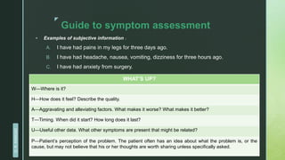 z
Guide to symptom assessment
 Examples of subjective information :
A. I have had pains in my legs for three days ago.
B. I have had headache, nausea, vomiting, dizziness for three hours ago.
C. I have had anxiety from surgery.
WHAT’S UP?
W—Where is it?
H—How does it feel? Describe the quality.
A—Aggravating and alleviating factors. What makes it worse? What makes it better?
T—Timing. When did it start? How long does it last?
U—Useful other data. What other symptoms are present that might be related?
P—Patient’s perception of the problem. The patient often has an idea about what the problem is, or the
cause, but may not believe that his or her thoughts are worth sharing unless specifically asked.
D.
R.
KANGAD
 