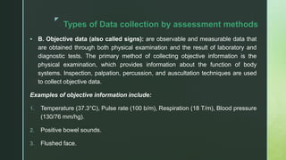 z
Types of Data collection by assessment methods
 B. Objective data (also called signs): are observable and measurable data that
are obtained through both physical examination and the result of laboratory and
diagnostic tests. The primary method of collecting objective information is the
physical examination, which provides information about the function of body
systems. Inspection, palpation, percussion, and auscultation techniques are used
to collect objective data.
Examples of objective information include:
1. Temperature (37.3°C), Pulse rate (100 b/m), Respiration (18 T/m), Blood pressure
(130/76 mm/hg).
2. Positive bowel sounds.
3. Flushed face.
 