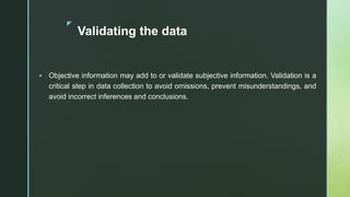 z
Validating the data
 Objective information may add to or validate subjective information. Validation is a
critical step in data collection to avoid omissions, prevent misunderstandings, and
avoid incorrect inferences and conclusions.
 