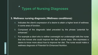 z
Types of Nursing Diagnoses
3. Wellness nursing diagnosis (Wellness conditions):
A. Indicates the client’s expression of a desire to attain a higher level of wellness
in some area of function.
B. Composed of the diagnostic label preceded by the phrase “potential for
enhanced.”
C. For example a client who is neither overweight nor underweight tells the nurse
that she knows she could improve her diet in some ways. She expresses a
desire to know more about how to improve her diet. The nurse would make a
wellness diagnosis of Potential for Enhanced Nutrition.
D.
R.
KANGAD
 