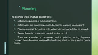 z
Planning
The planning phase involves several tasks:
A. Establishing priorities of nursing diagnoses.
B. Setting goals and developing expected outcomes (outcome identification).
C. Planning nursing interventions (with collaboration and consultation as needed).
D. Record the entire nursing care plan in the client record.
There are a number of frameworks used to prioritize nursing diagnoses;
however, those diagnoses involving life-threatening situations are given the highest
priority.
D.
R.
KANGAD
 