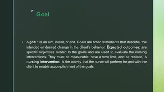 z
Goal
 A goal : is an aim, intent, or end. Goals are broad statements that describe the
intended or desired change in the client’s behavior. Expected outcomes: are
specific objectives related to the goals and are used to evaluate the nursing
interventions. They must be measurable, have a time limit, and be realistic. A
nursing intervention: is the activity that the nurse will perform for and with the
client to enable accomplishment of the goals.
 
