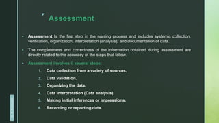 z
Assessment
 Assessment Is the first step in the nursing process and includes systemic collection,
verification, organization, interpretation (analysis), and documentation of data.
 The completeness and correctness of the information obtained during assessment are
directly related to the accuracy of the steps that follow.
 Assessment involves 6 several steps:
1. Data collection from a variety of sources.
2. Data validation.
3. Organizing the data.
4. Data interpretation (Data analysis).
5. Making initial inferences or impressions.
6. Recording or reporting data.
D.
R.
KANGAD
 