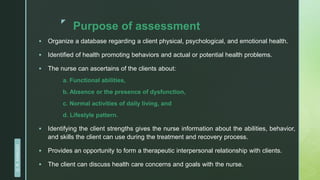 z
Purpose of assessment
 Organize a database regarding a client physical, psychological, and emotional health.
 Identified of health promoting behaviors and actual or potential health problems.
 The nurse can ascertains of the clients about:
a. Functional abilities,
b. Absence or the presence of dysfunction,
c. Normal activities of daily living, and
d. Lifestyle pattern.
 Identifying the client strengths gives the nurse information about the abilities, behavior,
and skills the client can use during the treatment and recovery process.
 Provides an opportunity to form a therapeutic interpersonal relationship with clients.
 The client can discuss health care concerns and goals with the nurse.
D.
R.
KANGAD
 
