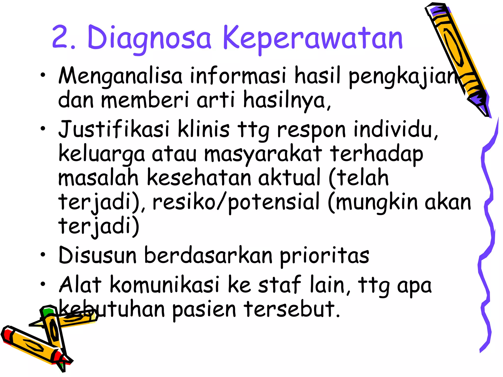 2. Diagnosa Keperawatan
• Menganalisa informasi hasil pengkajian
dan memberi arti hasilnya,
• Justifikasi klinis ttg respon individu,
keluarga atau masyarakat terhadap
masalah kesehatan aktual (telah
terjadi), resiko/potensial (mungkin akan
terjadi)
• Disusun berdasarkan prioritas
• Alat komunikasi ke staf lain, ttg apa
kebutuhan pasien tersebut.
 
