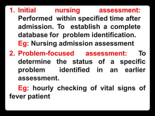 1. Initial nursing assessment:
Performed within specified time after
admission. To establish a complete
database for problem identification.
Eg: Nursing admission assessment
2. Problem-focused assessment: To
determine the status of a specific
problem identified in an earlier
assessment.
Eg: hourly checking of vital signs of
fever patient
 