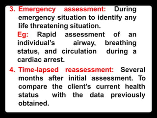 3. Emergency assessment: During
emergency situation to identify any
life threatening situation.
Eg: Rapid assessment of an
individual’s airway, breathing
status, and circulation during a
cardiac arrest.
4. Time-lapsed reassessment: Several
months after initial assessment. To
compare the client’s current health
status with the data previously
obtained.
 