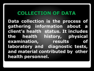 COLLECTION OF DATA
Data collection is the process of
gathering information about a
client’s health status. It includes
the health history, physical
examination, results of
laboratory and diagnostic tests,
and material contributed by other
health personnel.
 
