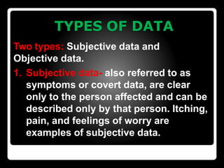 TYPES OF DATA
Two types: Subjective data and
Objective data.
1. Subjective data- also referred to as
symptoms or covert data, are clear
only to the person affected and can be
described only by that person. Itching,
pain, and feelings of worry are
examples of subjective data.
 