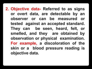 2. Objective data- Referred to as signs
or overt data, are detectable by an
observer or can be measured or
tested against an accepted standard.
They can be seen, heard, felt, or
smelled, and they are obtained by
observation or physical examination.
For example, a discoloration of the
skin or a blood pressure reading is
objective data.
 
