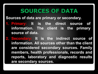 SOURCES OF DATA
Sources of data are primary or secondary.
1. Primary: It is the direct source of
information. The client is the primary
source of data.
2. Secondary: It is the indirect source of
information. All sources other than the client
are considered secondary sources. Family
members, health professionals, records and
reports, laboratory and diagnostic results
are secondary sources.
 