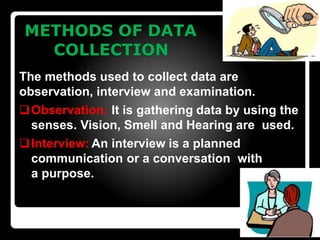 METHODS OF DATA
COLLECTION
The methods used to collect data are
observation, interview and examination.
Observation: It is gathering data by using the
senses. Vision, Smell and Hearing are used.
Interview: An interview is a planned
communication or a conversation with
a purpose.
 