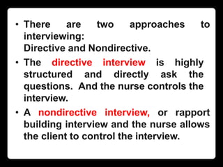 • There are two approaches to
interviewing:
Directive and Nondirective.
• The directive interview is highly
structured and directly ask the
questions. And the nurse controls the
interview.
• A nondirective interview, or rapport
building interview and the nurse allows
the client to control the interview.
 